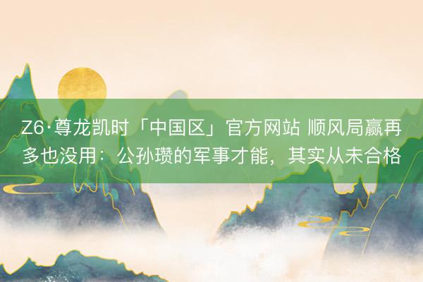 Z6·尊龙凯时「中国区」官方网站 顺风局赢再多也没用：公孙瓒的军事才能，其实从未合格