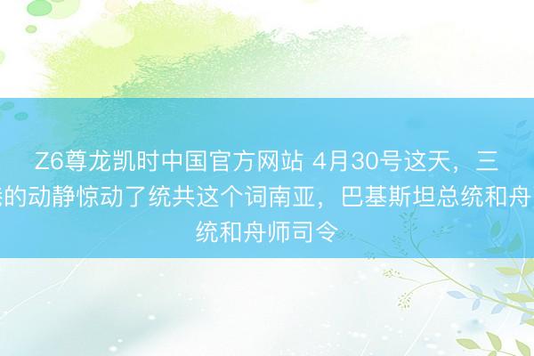 Z6尊龙凯时中国官方网站 4月30号这天，三亚军港的动静惊动了统共这个词南亚，巴基斯坦总统和舟师司令