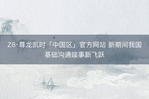 Z6·尊龙凯时「中国区」官方网站 新期间我国基础沟通竣事新飞跃