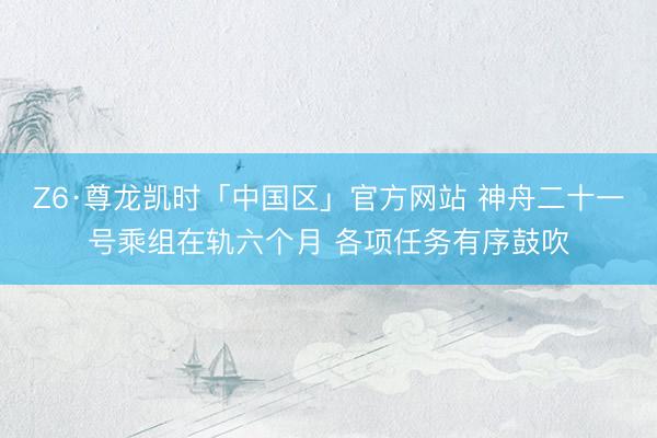 Z6·尊龙凯时「中国区」官方网站 神舟二十一号乘组在轨六个月 各项任务有序鼓吹