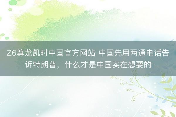 Z6尊龙凯时中国官方网站 中国先用两通电话告诉特朗普，什么才是中国实在想要的