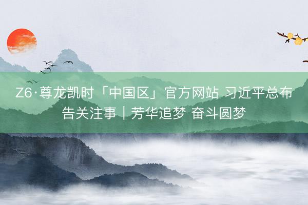 Z6·尊龙凯时「中国区」官方网站 习近平总布告关注事｜芳华追梦 奋斗圆梦