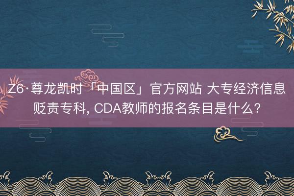 Z6·尊龙凯时「中国区」官方网站 大专经济信息贬责专科, CDA教师的报名条目是什么?