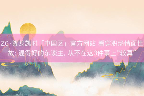 Z6·尊龙凯时「中国区」官方网站 看穿职场情面世故: 混得好的东谈主， 从不在这3件事上“较真”