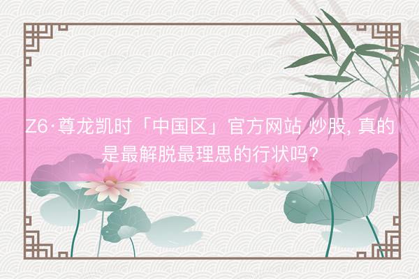 Z6·尊龙凯时「中国区」官方网站 炒股, 真的是最解脱最理思的行状吗?