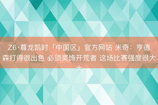 Z6·尊龙凯时「中国区」官方网站 米奇：亨德森打得很出色 必须奖饰开荒者 这场比赛强度很大