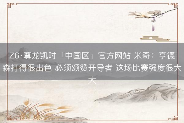 Z6·尊龙凯时「中国区」官方网站 米奇:亨德森打得很出色 必须颂赞开导者 这场比赛强度很大