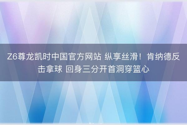 Z6尊龙凯时中国官方网站 纵享丝滑！肯纳德反击拿球 回身三分开首洞穿篮心