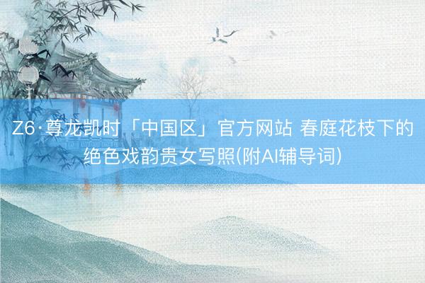 Z6·尊龙凯时「中国区」官方网站 春庭花枝下的绝色戏韵贵女写照(附AI辅导词)