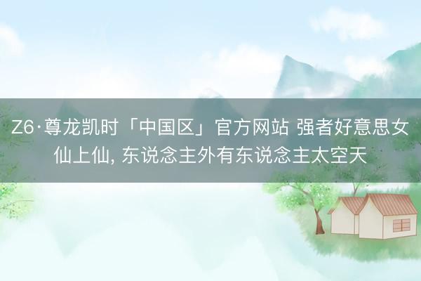 Z6·尊龙凯时「中国区」官方网站 强者好意思女仙上仙， 东说念主外有东说念主太空天