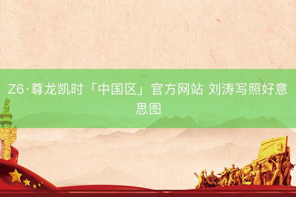 Z6·尊龙凯时「中国区」官方网站 刘涛写照好意思图