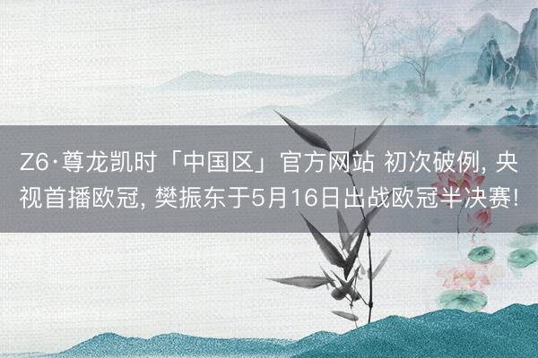 Z6·尊龙凯时「中国区」官方网站 初次破例， 央视首播欧冠， 樊振东于5月16日出战欧冠半决赛!