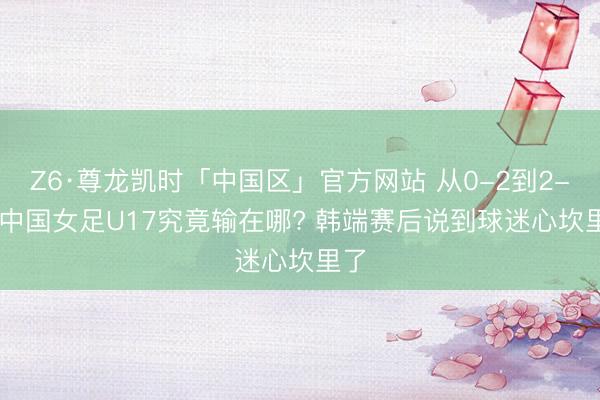 Z6·尊龙凯时「中国区」官方网站 从0-2到2-4! 中国女足U17究竟输在哪? 韩端赛后说到球迷心坎里了
