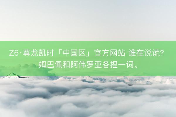 Z6·尊龙凯时「中国区」官方网站 谁在说谎? 姆巴佩和阿伟罗亚各捏一词。