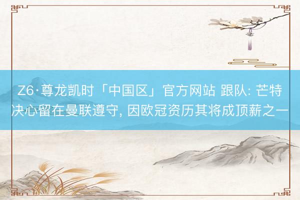 Z6·尊龙凯时「中国区」官方网站 跟队: 芒特决心留在曼联遵守， 因欧冠资历其将成顶薪之一