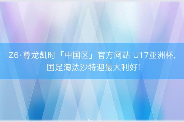 Z6·尊龙凯时「中国区」官方网站 U17亚洲杯, 国足淘汰沙特迎最大利好!