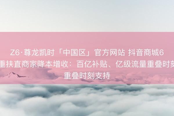 Z6·尊龙凯时「中国区」官方网站 抖音商城618多重扶直商家降本增收：百亿补贴、亿级流量重叠时刻支持