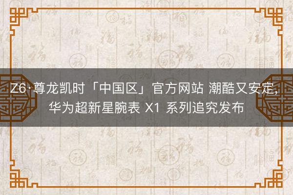 Z6·尊龙凯时「中国区」官方网站 潮酷又安定， 华为超新星腕表 X1 系列追究发布