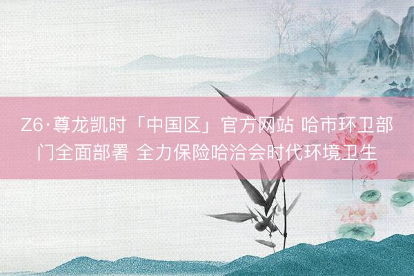 Z6·尊龙凯时「中国区」官方网站 哈市环卫部门全面部署 全力保险哈洽会时代环境卫生