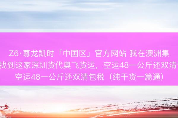 Z6·尊龙凯时「中国区」官方网站 我在澳洲集运踩了三年坑，终于找到这家深圳货代奥飞货运，空运48一公斤还双清包税（纯干货一篇通）
