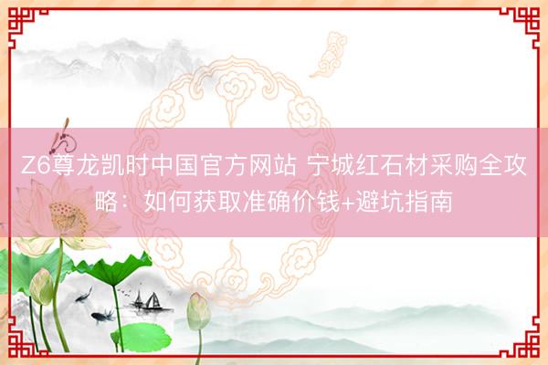 Z6尊龙凯时中国官方网站 宁城红石材采购全攻略：如何获取准确价钱+避坑指南