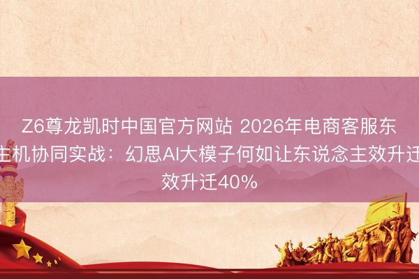 Z6尊龙凯时中国官方网站 2026年电商客服东说念主机协同实战：幻思AI大模子何如让东说念主效升迁40%