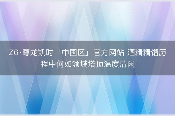 Z6·尊龙凯时「中国区」官方网站 酒精精馏历程中何如领域塔顶温度清闲