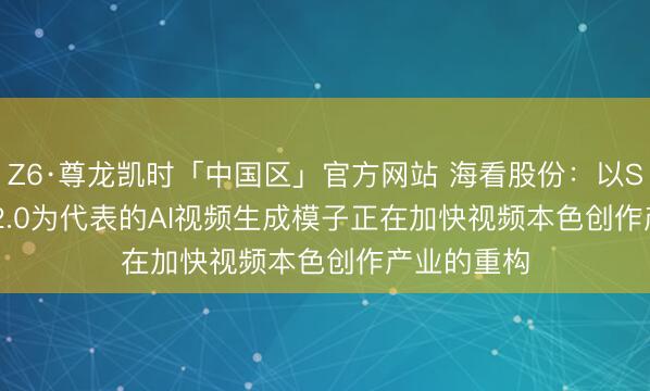 Z6·尊龙凯时「中国区」官方网站 海看股份：以Seedance 2.0为代表的AI视频生成模子正在加快视频本色创作产业的重构