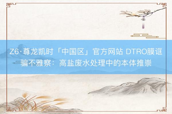 Z6·尊龙凯时「中国区」官方网站 DTRO膜诓骗不雅察：高盐废水处理中的本体推崇