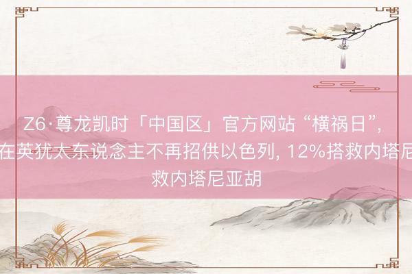 Z6·尊龙凯时「中国区」官方网站 “横祸日”, 40%在英犹太东说念主不再招供以色列, 12%搭救内塔尼亚胡