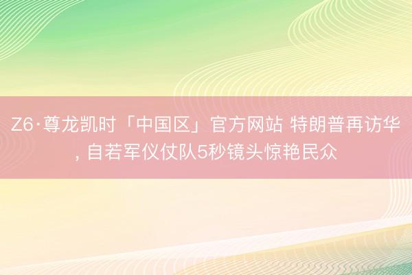Z6·尊龙凯时「中国区」官方网站 特朗普再访华, 自若军仪仗队5秒镜头惊艳民众