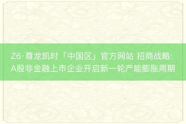 Z6·尊龙凯时「中国区」官方网站 招商战略: A股非金融上市企业开启新一轮产能膨胀周期