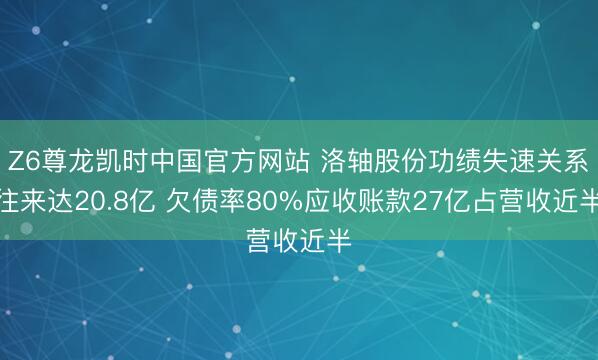 Z6尊龙凯时中国官方网站 洛轴股份功绩失速关系往来达20.8亿 欠债率80%应收账款27亿占营收近半
