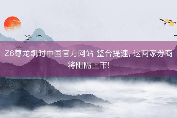 Z6尊龙凯时中国官方网站 整合提速, 这两家券商将阻隔上市!