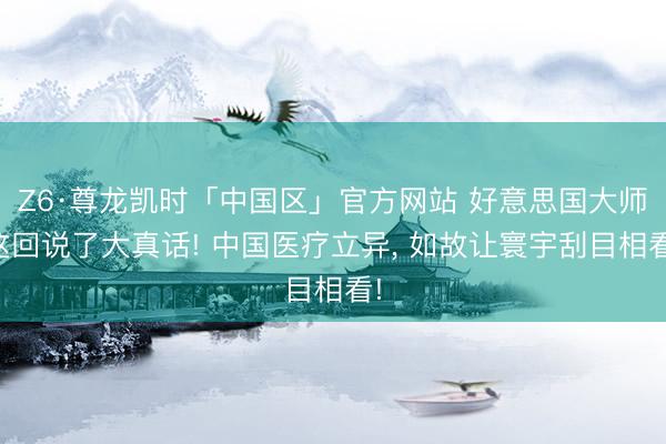 Z6·尊龙凯时「中国区」官方网站 好意思国大师这回说了大真话! 中国医疗立异， 如故让寰宇刮目相看!