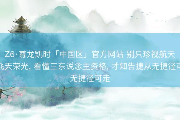 Z6·尊龙凯时「中国区」官方网站 别只珍视航天员飞天荣光， 看懂三东说念主资格， 才知告捷从无捷径可走