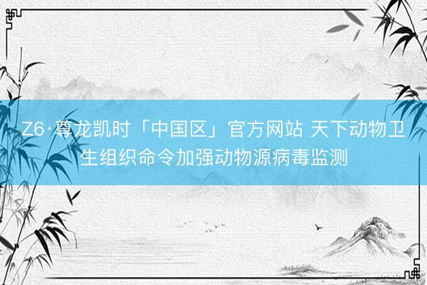 Z6·尊龙凯时「中国区」官方网站 天下动物卫生组织命令加强动物源病毒监测