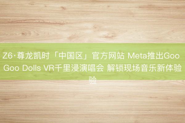 Z6·尊龙凯时「中国区」官方网站 Meta推出Goo Goo Dolls VR千里浸演唱会 解锁现场音乐新体验