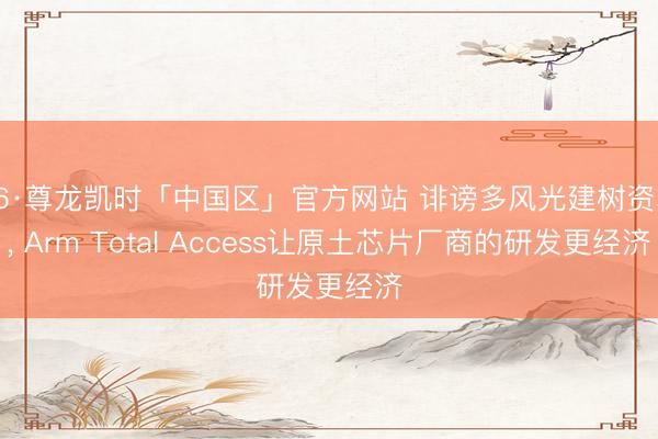 Z6·尊龙凯时「中国区」官方网站 诽谤多风光建树资本, Arm Total Access让原土芯片厂商的研发更经济