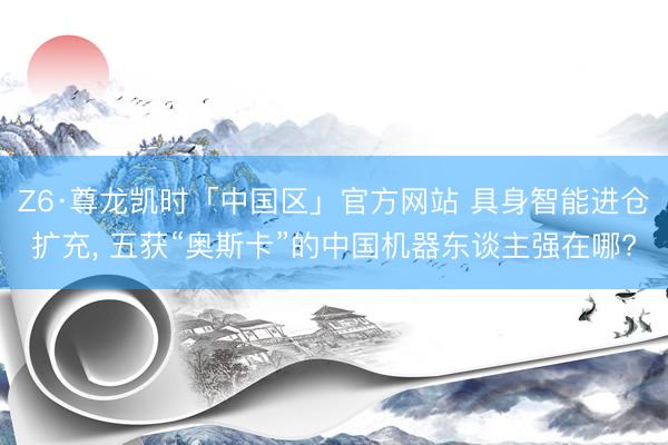 Z6·尊龙凯时「中国区」官方网站 具身智能进仓扩充， 五获“奥斯卡”的中国机器东谈主强在哪?
