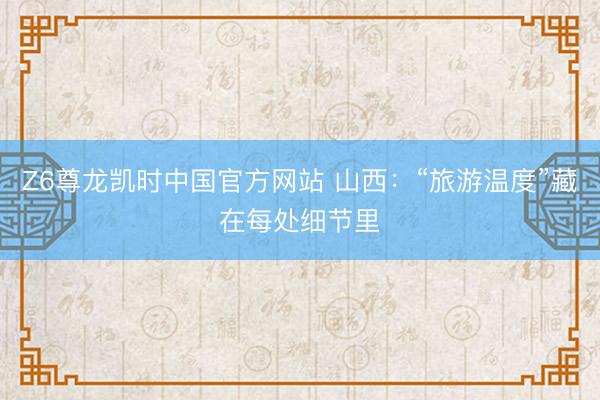 Z6尊龙凯时中国官方网站 山西:“旅游温度”藏在每处细节里