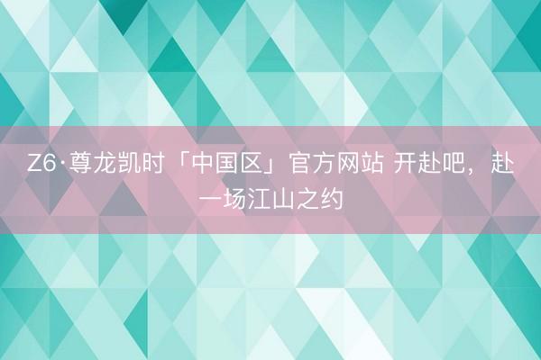 Z6·尊龙凯时「中国区」官方网站 开赴吧，赴一场江山之约
