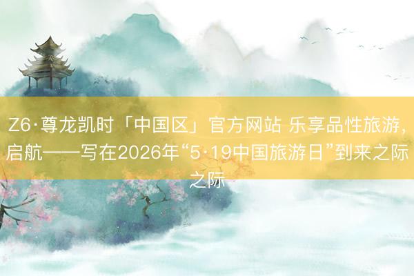 Z6·尊龙凯时「中国区」官方网站 乐享品性旅游，启航——写在2026年“5·19中国旅游日”到来之际