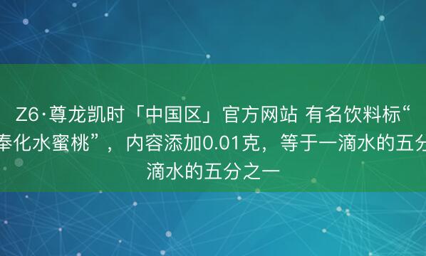 Z6·尊龙凯时「中国区」官方网站 有名饮料标“特选奉化水蜜桃” ，内容添加0.01克，等于一滴水的五分之一