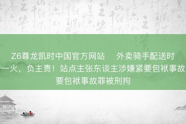 Z6尊龙凯时中国官方网站 外卖骑手配送时遇车祸身一火,负主责!站点主张东谈主涉嫌紧要包袱事故罪被刑拘
