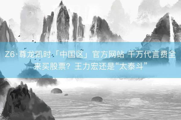 Z6·尊龙凯时「中国区」官方网站 千万代言费全来买股票？王力宏还是“太泰斗”