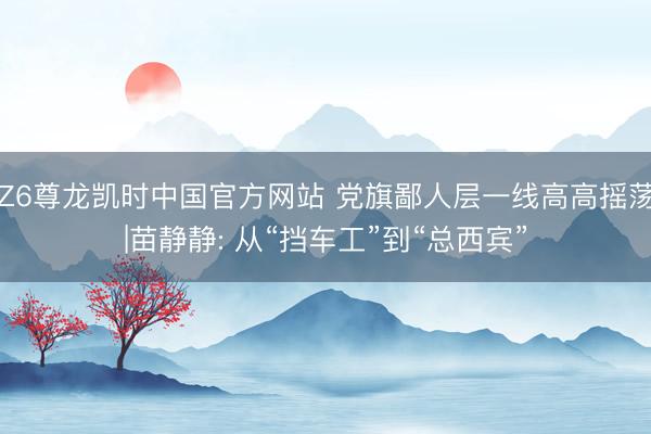 Z6尊龙凯时中国官方网站 党旗鄙人层一线高高摇荡|苗静静: 从“挡车工”到“总西宾”