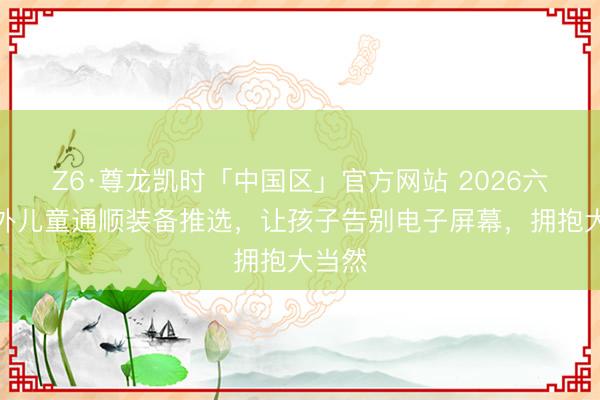Z6·尊龙凯时「中国区」官方网站 2026六一户外儿童通顺装备推选，让孩子告别电子屏幕，拥抱大当然