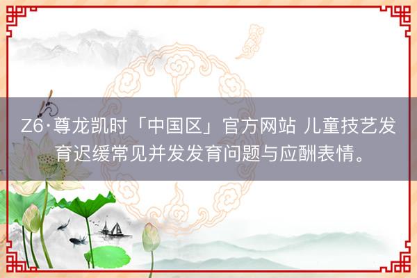 Z6·尊龙凯时「中国区」官方网站 儿童技艺发育迟缓常见并发发育问题与应酬表情。