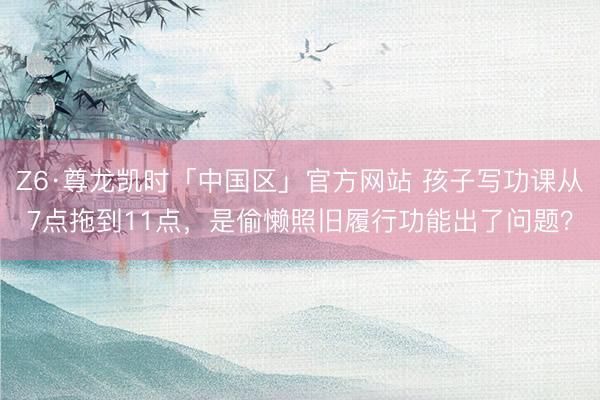 Z6·尊龙凯时「中国区」官方网站 孩子写功课从7点拖到11点，是偷懒照旧履行功能出了问题？
